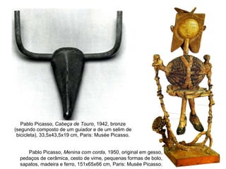 Pablo Picasso,  Cabeça de Touro , 1942, bronze (segundo composto de um guiador e de um selim de bicicleta), 33,5x43,5x19 cm, Paris: Musée Picasso. Pablo Picasso,  Menina com corda , 1950, original em gesso, pedaços de cerâmica, cesto de vime, pequenas formas de bolo, sapatos, madeira e ferro, 151x65x66 cm, Paris: Musée Picasso. 