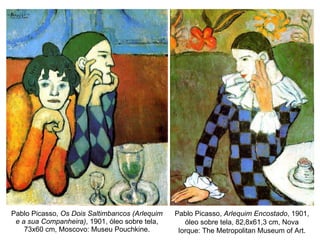 Pablo Picasso,  Os Dois Saltimbancos (Arlequim e a sua Companheira) , 1901, óleo sobre tela, 73x60 cm, Moscovo: Museu Pouchkine. Pablo Picasso,  Arlequim Encostado , 1901, óleo sobre tela, 82,8x61,3 cm, Nova Iorque: The Metropolitan Museum of Art. 