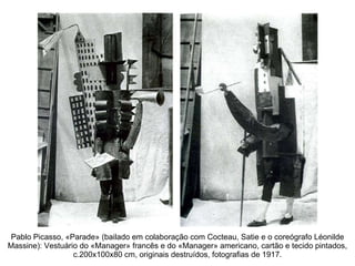 Pablo Picasso, «Parade» (bailado em colaboração com Cocteau, Satie e o coreógrafo Léonilde Massine): Vestuário do «Manager» francês e do «Manager» americano, cartão e tecido pintados, c.200x100x80 cm, originais destruídos, fotografias de 1917. 