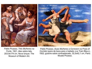 Pablo Picasso,  Duas Mulheres a Correrem na Praia (A Corrida)  (pano de boca para o bailado «Le Train Bleu»), 1922, guache sobre contraplacado, 32,5x42,1 cm, Paris: Musée Picasso. Pablo Picasso,  Três Mulheres na Fonte , 1921, óleo sobre tela, 203,9x174 cm, Nova Iorque: The Museum of Modern Art. 
