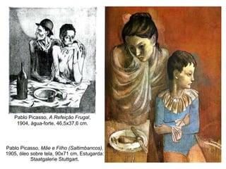 Pablo Picasso,  Mãe e Filho (Saltimbancos) , 1905, óleo sobre tela, 90x71 cm, Estugarda: Staatgalerie Stuttgart. Pablo Picasso,  A Refeição Frugal , 1904, água-forte, 46,5x37,6 cm. 