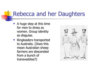 Rebecca and her Daughters A huge step at this time for men to dress as women. Group identity as disguise.  Ringleaders transported to Australia. (Does this mean Australian sheep farmers are descended from a bunch of transvestites?) 