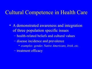 Cultural Competence in Health Care A demonstrated awareness and integration of three population specific issues health-related beliefs and cultural values disease incidence and prevalence examples: gender, Native Americans, Irish, etc. treatment efficacy 