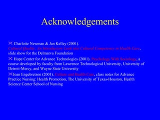 Acknowledgements Charlotte Newman & Jan Kelley (2001).   Cultural Quality: An Introductory Look into Cultural Competency in Health Care , slide show for the Delmarva Foundation Hope Center for Advance Technologies (2001).  Psychology With Sociology , a course developed by faculty from Lawrence Technological University, University of Detroit-Mercy, and Wayne State University  Joan Engebretson (2001).  Culture and Health Care , class notes for Advance Practice Nursing: Health Promotion, The University of Texas-Houston, Health Science Center School of Nursing 