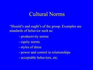 Cultural Norms “ Should’s and ought’s of the group. Examples are standards of behavior such as: - productivity norms - equity norms - styles of dress - power and control in relationships - acceptable behaviors, etc.  