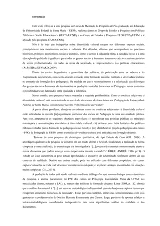 Introdução
Este texto refere-se a uma pesquisa do Curso de Mestrado do Programa de Pós-graduação em Educação
da Universidade Federal de Santa Maria – UFSM, realizada junto ao Grupo de Estudos e Pesquisas em Políticas
Públicas e Gestão Educacional - GESTAR/CNPq e ao Grupo de Estudos e Pesquisas ELOS/CNPq/UFSM, e é
apoiado pelo programa CAPES/CNPq.
Não é de hoje que indagações sobre diversidade cultural surgem nos diferentes espaços sociais,
principalmente nos movimentos sociais e culturais. Por décadas, dilemas que acompanham os processos
históricos, políticos, econômicos, sociais e culturais, como: o acesso à cidadania plena, a equidade social e a uma
educação de qualidade e igualitária para todos os grupos sociais e humanos; tornam-se cada vez mais necessários
de serem problematizados em todas as áreas da sociedade, e, imprescindíveis nas políticas educacionais
(ALMEIDA; SZWAKO, 2009).
Diante do caráter hegemônico e generalista das políticas, da polarização entre os saberes e da
fragmentação do currículo, está escrita discute a relação entre formação docente, currículo e diversidade cultural
no contexto da formação do/a pedagogo/a. Na medida em que o reconhecimento e a valorização das diferenças
dos grupos sociais e humanos são tensionados na produção curricular dos cursos de Pedagogia, novos caminhos
e possibilidades são delineados entre igualdade e diferença.
Nesse sentido, essa pesquisa busca responder a seguinte problemática: Como a temática subjacente à
diversidade cultural, está caracterizada no currículo dos cursos de licenciatura em Pedagogia da Universidade
Federal de Santa Maria, considerando recente [re]formulação curricular?
A partir desse problema, almeja-se reconhecer como as temáticas subjacentes à diversidade cultural
estão articuladas na recente [re]organização curricular dos cursos de Pedagogia de uma universidade pública.
Para isso, apresenta-se os seguintes objetivos específicos: (i) reconhecer nas políticas públicas as principais
orientações e normatizações vinculadas à diversidade cultural; (ii) delinear uma linha histórica das políticas
públicas voltadas para a formação de pedagogos/as no Brasil; e, (iii) identificar no projeto pedagógico dos cursos
- PPCs de Pedagogia da UFSM como a temática diversidade cultural está articulada na formação docente.
Trata-se de uma pesquisa de abordagem qualitativa, do tipo Estudo de Caso (GIL, 2014). A
abordagem qualitativa de pesquisa se constrói em um modo aberto e flexível, focalizando a realidade de forma
complexa e contextualizada, de maneira que o/a investigador/a “[...] procurará se manter constantemente atento a
novos elementos que podem emergir como importantes durante o estudo” (LÜDKE; ANDRÉ, 1986, p.18). O
Estudo de Caso caracteriza-se pelo estudo aprofundado e exaustivo de determinado fenômeno dentro do seu
contexto de realidade. Devido seu caráter amplo, pode ser utilizado com diferentes propósitos, tais como:
explorar situações de vida real; descrever o contexto investigado; e, explicar variáveis encontradas em situações
muito complexas (GIL, 2014).
A produção de dados está sendo realizada mediante bibliografias que possam dialogar com as temáticas
da pesquisa, a análise documental do PPC dos cursos de Pedagogia Licenciatura Plena da UFSM, nas
modalidades diurno, noturno e EAD, e, marcos das políticas de formação docente. Lima (2004, p. 112) aborda
que a análise documental é “[...] um recurso metodológico indispensável quando desejamos explorar temas que
recuperam dimensões históricas da realidade”. Estão previstas também, entrevistas semiestruturadas com os/a
gestores/as e professores/as do Núcleo Docente Estruturante dos Cursos. Logo, partiu-se de aportes teóricos e
teórico-metodológicos considerados indispensáveis para uma significativa análise da realidade e dos
documentos.
 