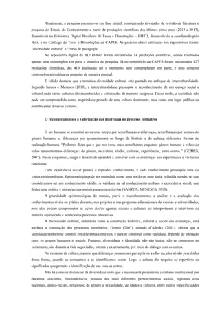 Atualmente, a pesquisa encontra-se em fase inicial, considerando atividades de revisão de literatura e
pesquisa do Estado do Conhecimento a partir de produções científicas dos últimos cinco anos (2013 a 2017),
disponíveis na Biblioteca Digital Brasileira de Teses e Dissertações – BDTD, desenvolvido e coordenado pelo
Ibict, e no Catálogo de Teses e Dissertações da CAPES. As palavras-chave utilizadas nos repositórios foram:
"diversidade cultural" e "curso de pedagogia".
No repositório digital da BDTD/Ibict foram encontradas 14 produções científicas, destes resultados
apenas uma contemplou em parte a temática de pesquisa. Já no repositório da CAPES foram encontradas 827
produções científicas, das 410 analisadas até o momento, sete contemplaram em parte, e uma somente
contemplou a temática de pesquisa de maneira pontual.
É válido destacar que a temática diversidade cultural está pautada no enfoque da interculturalidade.
Segundo Santos e Meneses (2010), a interculturalidade pressupõe o reconhecimento de um espaço social e
cultural onde várias culturas são reconhecidas e valorizadas de maneira recíproca. Desse modo, a sociedade não
pode ser compreendida como propriedade privada de uma cultura dominante, mas como um lugar público de
partilha entre diversas culturas.
O reconhecimento e a valorização das diferenças no processo formativo
O ser humano se constitui ao mesmo tempo por semelhanças e diferenças, semelhanças por sermos do
gênero humano, e, diferenças por apresentarmos ao longo da história e da cultura, diferentes formas de
realização humana. “Podemos dizer que o que nos torna mais semelhantes enquanto gênero humano é o fato de
todos apresentarmos diferenças: de gênero, raça/etnia, idades, culturas, experiências, entre outros.” (GOMES,
2007). Nessa conjuntura, surge o desafio de aprender a conviver com as diferenças nas experiências e vivências
cotidianas.
Cada experiência social produz e reproduz conhecimento, e cada conhecimento pressupõe uma ou
várias epistemologias. Epistemologia pode ser entendida como uma noção ou uma ideia, refletida ou não, do que
consideramos ser um conhecimento válido. A validade de tal conhecimento embasa a experiência social, que
deduz uma prática e atores/atrizes sociais para concretizá-las (SANTOS; MENESES, 2010).
A pluralidade epistemológica do mundo, prevê o reconhecimento, a análise e a avaliação dos
conhecimentos rivais na prática docente, nos projetos e nas propostas educacionais de escolas e universidades,
pois elas podem comprometer as ações dos/as agentes sociais e culturais ao interpretarem e intervirem de
maneira equivocada e acrítica nos processos educativos.
A diversidade cultural, entendida como a construção histórica, cultural e social das diferenças, está
atrelada a construção dos processos identitários. Gomes (2007), citando d’Adesky (2001), afirma que a
identidade também se constrói em diferentes contextos, e para se constituir como realidade, depende da interação
entre os grupos humanos e sociais. Portanto, diversidade e identidade não são inatas, não se constroem no
isolamento, são durante a vida negociadas, interna e externamente, por meio do diálogo com os outros.
No contexto da cultura, mesmo que diferenças possam ser perceptíveis a olho nu, elas só são percebidas
dessa forma, quando as nomeamos e as identificamos assim. Logo, a cultura diz respeito ao repertório de
significados que permite a identificação de uns com os outros.
Não há como se distanciar da diversidade visto que a mesma está presente no cotidiano institucional por
docentes, discentes, funcionários/as, pessoas dos mais diferentes pertencimentos sociais, regionais e/ou
nacionais, étnico-raciais, religiosos, de gênero e sexualidade, de idades e culturas, entre outras especificidades
 