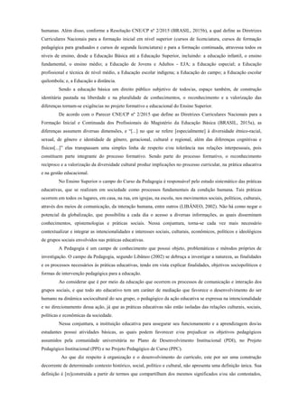 humanas. Além disso, conforme a Resolução CNE/CP nº 2/2015 (BRASIL, 2015b), a qual define as Diretrizes
Curriculares Nacionais para a formação inicial em nível superior (cursos de licenciatura, cursos de formação
pedagógica para graduados e cursos de segunda licenciatura) e para a formação continuada, atravessa todos os
níveis de ensino, desde a Educação Básica até a Educação Superior, incluindo: a educação infantil, o ensino
fundamental, o ensino médio; a Educação de Jovens e Adultos - EJA; a Educação especial; a Educação
profissional e técnica de nível médio, a Educação escolar indígena; a Educação do campo; a Educação escolar
quilombola; e, a Educação a distância.
Sendo a educação básica um direito público subjetivo de todos/as, espaço também, de construção
identitária pautada na liberdade e na pluralidade de conhecimentos, o reconhecimento e a valorização das
diferenças tornam-se exigências no projeto formativo e educacional do Ensino Superior.
De acordo com o Parecer CNE/CP nº 2/2015 que define as Diretrizes Curriculares Nacionais para a
Formação Inicial e Continuada dos Profissionais do Magistério da Educação Básica (BRASIL, 2015a), as
diferenças assumem diversas dimensões, e “[...] no que se refere [especialmente] à diversidade étnico-racial,
sexual, de gênero e identidade de gênero, geracional, cultural e regional, além das diferenças cognitivas e
físicas[...]” elas transpassam uma simples linha de respeito e/ou tolerância nas relações interpessoais, pois
constituem parte integrante do processo formativo. Sendo parte do processo formativo, o reconhecimento
recíproco e a valorização da diversidade cultural produz implicações no processo curricular, na prática educativa
e na gestão educacional.
No Ensino Superior o campo do Curso da Pedagogia é responsável pelo estudo sistemático das práticas
educativas, que se realizam em sociedade como processos fundamentais da condição humana. Tais práticas
ocorrem em todos os lugares, em casa, na rua, em igrejas, na escola, nos movimentos sociais, políticos, culturais,
através dos meios de comunicação, da interação humana, entre outros (LIBÂNEO, 2002). Não há como negar o
potencial da globalização, que possibilita a cada dia o acesso a diversas informações, as quais disseminam
conhecimentos, epistemologias e práticas sociais. Nessa conjuntura, torna-se cada vez mais necessário
contextualizar e integrar as intencionalidades e interesses sociais, culturais, econômicos, políticos e ideológicos
de grupos sociais envolvidos nas práticas educativas.
A Pedagogia é um campo de conhecimento que possui objeto, problemáticas e métodos próprios de
investigação. O campo da Pedagogia, segundo Libâneo (2002) se debruça a investigar a natureza, as finalidades
e os processos necessários às práticas educativas, tendo em vista explicar finalidades, objetivos sociopolíticos e
formas de intervenção pedagógica para a educação.
Ao considerar que é por meio da educação que ocorrem os processos de comunicação e interação dos
grupos sociais, e que todo ato educativo tem um caráter de mediação que favorece o desenvolvimento do ser
humano na dinâmica sociocultural do seu grupo, o pedagógico da ação educativa se expressa na intencionalidade
e no direcionamento dessa ação, já que as práticas educativas não estão isoladas das relações culturais, sociais,
políticas e econômicas da sociedade.
Nessa conjuntura, a instituição educativa para assegurar seu funcionamento e a aprendizagem dos/as
estudantes possui atividades básicas, as quais podem favorecer e/ou prejudicar os objetivos pedagógicos
assumidos pela comunidade universitária no Plano de Desenvolvimento Institucional (PDI), no Projeto
Pedagógico Institucional (PPI) e no Projeto Pedagógico de Curso (PPC).
Ao que diz respeito à organização e o desenvolvimento do currículo, este por ser uma construção
decorrente de determinado contexto histórico, social, político e cultural, não apresenta uma definição única. Sua
definição é [re]construída a partir de termos que compartilham dos mesmos significados e/ou são contestados,
 
