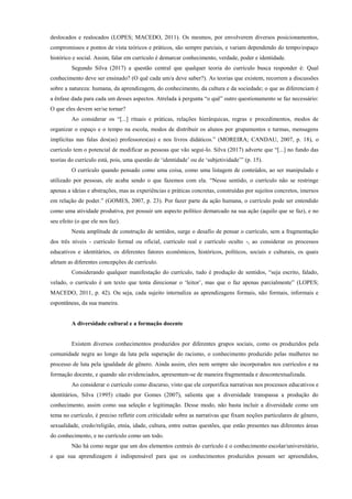 deslocados e realocados (LOPES; MACEDO, 2011). Os mesmos, por envolverem diversos posicionamentos,
compromissos e pontos de vista teóricos e práticos, são sempre parciais, e variam dependendo do tempo/espaço
histórico e social. Assim, falar em currículo é demarcar conhecimento, verdade, poder e identidade.
Segundo Silva (2017) a questão central que qualquer teoria do currículo busca responder é: Qual
conhecimento deve ser ensinado? (O quê cada um/a deve saber?). As teorias que existem, recorrem a discussões
sobre a natureza: humana, da aprendizagem, do conhecimento, da cultura e da sociedade; o que as diferenciam é
a ênfase dada para cada um desses aspectos. Atrelada à pergunta “o quê” outro questionamento se faz necessário:
O que eles devem ser/se tornar?
Ao considerar os “[...] rituais e práticas, relações hierárquicas, regras e procedimentos, modos de
organizar o espaço e o tempo na escola, modos de distribuir os alunos por grupamentos e turmas, mensagens
implícitas nas falas dos(as) professores(as) e nos livros didáticos.” (MOREIRA; CANDAU, 2007, p. 18), o
currículo tem o potencial de modificar as pessoas que vão segui-lo. Silva (2017) adverte que “[...] no fundo das
teorias do currículo está, pois, uma questão de ‘identidade’ ou de ‘subjetividade’” (p. 15).
O currículo quando pensado como uma coisa, como uma listagem de conteúdos, ao ser manipulado e
utilizado por pessoas, ele acaba sendo o que fazemos com ela. “Nesse sentido, o currículo não se restringe
apenas a ideias e abstrações, mas as experiências e práticas concretas, construídas por sujeitos concretos, imersos
em relação de poder.” (GOMES, 2007, p. 23). Por fazer parte da ação humana, o currículo pode ser entendido
como uma atividade produtiva, por possuir um aspecto político demarcado na sua ação (aquilo que se faz), e no
seu efeito (o que ele nos faz).
Nesta amplitude de construção de sentidos, surge o desafio de pensar o currículo, sem a fragmentação
dos três níveis - currículo formal ou oficial, currículo real e currículo oculto -, ao considerar os processos
educativos e identitários, os diferentes fatores econômicos, históricos, políticos, sociais e culturais, os quais
afetam as diferentes concepções de currículo.
Considerando qualquer manifestação do currículo, tudo é produção de sentidos, “seja escrito, falado,
velado, o currículo é um texto que tenta direcionar o ‘leitor’, mas que o faz apenas parcialmente” (LOPES;
MACEDO, 2011, p. 42). Ou seja, cada sujeito internaliza as aprendizagens formais, não formais, informais e
espontâneas, da sua maneira.
A diversidade cultural e a formação docente
Existem diversos conhecimentos produzidos por diferentes grupos sociais, como os produzidos pela
comunidade negra ao longo da luta pela superação do racismo, o conhecimento produzido pelas mulheres no
processo de luta pela igualdade de gênero. Ainda assim, eles nem sempre são incorporados nos currículos e na
formação docente, e quando são evidenciados, apresentam-se de maneira fragmentada e descontextualizada.
Ao considerar o currículo como discurso, visto que ele corporifica narrativas nos processos educativos e
identitários, Silva (1995) citado por Gomes (2007), salienta que a diversidade transpassa a produção do
conhecimento, assim como sua seleção e legitimação. Desse modo, não basta incluir a diversidade como um
tema no currículo, é preciso refletir com criticidade sobre as narrativas que fixam noções particulares de gênero,
sexualidade, credo/religião, etnia, idade, cultura, entre outras questões, que estão presentes nas diferentes áreas
do conhecimento, e no currículo como um todo.
Não há como negar que um dos elementos centrais do currículo é o conhecimento escolar/universitário,
e que sua aprendizagem é indispensável para que os conhecimentos produzidos possam ser apreendidos,
 