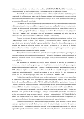 criticados e reconstruídos por todos/as os/as estudantes (MOREIRA; CANDAU, 2007). No entanto, esse
conhecimento passa por um processo de escolha e organização, para ser incorporado no currículo.
A seleção de conhecimentos que ampliem o universo cultural do/a estudante, torna-se estratégica para a
compreensão da realidade em que se está inserido. Para que mudanças individuais e sociais se tornem possíveis,
é necessário analisar e entender como as coisas passaram a ser o que são, e, assim, encontrar caminhos para que
as coisas sejam diferentes de como é hoje.
No processo de seleção, descontextualização e recontextualização do conhecimento torna-se necessário
redefinir conceitos, ditos únicos, verdadeiros e inquestionáveis na área da educação, visto que os conhecimentos
escolares são provenientes das universidades e centros de pesquisas (produtoras do conhecimento científico), do
mundo do trabalho, da produção artística, do exercício da cidadania, dos movimentos sociais, entre outros
(MOREIRA; CANDAU, 2007). Sabe-se que existe mais de uma cultura na sociedade, mais de um repertório de
sentidos, mas nem todas são consideradas válidas como fonte para o conhecimento.
Portanto, nos processos de descontextualização e recontextualização do conhecimento, conforme Terigi
(1999) citada por Moreira e Candau (2007), infere-se: (i) descontextualizar saberes e práticas que passam a
impressão de serem “prontas”, “acabadas” impermeáveis à críticas e discussões; (ii) considerar no processo de
produção dos saberes os conflitos e interesses que tendem a ser omitidos; e, (iii) propiciar na trajetória
educacional dos/as estudantes a complexidade existente nos saberes e nas práticas, para que não se aprenda
simplesmente o produto vazio e desvinculado da realidade.
Na recontextualização do conhecimento, permeada por concepções epistemológicas, gnosiológicas, e,
por relações de poder, diferentes pertencimentos culturais e identitários entrelaçam-se nas diferentes formas de
dominação econômica, política, social e cultural as quais grupos sociais e culturais foram e são submetidos ao
longo da história.
Na preservação ou superação das divisões sociais, presentes no processo de construção do
conhecimento, evidencia-se esforços para romper com situações de opressão e discriminação que certos grupos
sociais vêm sendo submetidos, mesmo que a República Federativa do Brasil nos preceitos Constitucionais de
1988, tenha como objetivos fundamentais, no art. 3º: a construção de uma sociedade livre, justa e solidária; a
redução das desigualdades sociais e regionais; a promoção do bem de todos/as; “[...] sem preconceitos de
origem, raça, sexo, cor, idade e quaisquer outras formas de discriminação.” (BRASIL, 1988).
Ao identificar-se práticas xenófobas (aversão ou ódio ao estrangeiro), o racismo (crença na existência
da superioridade e inferioridade racial), resultados do exagerado etnocentrismo (GOMES, 2007), nos diferentes
âmbitos da sociedade, medidas como a Lei nº 13.185 de 2015, (BRASIL, 2015c) que instituiu o Programa de
Combate à intimidação Sistemática (Bullying), em todo o território nacional, torna-se prioridade para o contexto
educacional. Diante disso, torna-se emergente que a concepção de conhecimento científico seja modificada.
Na ciência moderna, a realidade é separada do sujeito do conhecimento, utiliza-se de leis e técnicas para
descrevê-la e para agir sobre ela. Nessa concepção, a formação docente respalda-se no modelo da racionalidade
técnica, com aplicação de regras decorrentes da teoria e da técnica à prática pedagógica (MIZUKAMI, 2002). No
entanto, com o interacionismo, o ser humano estando em interação com a realidade, torna-se responsável pela
construção do conhecimento. Assim, a concepção de conhecimento amplia-se e ressignifica-se.
De uma racionalidade técnica observa-se um diálogo com o saber dos/as estudantes e com as práticas
sociais que se produzem na realidade objetiva, como o campo do conhecimento, dos saberes não são neutros, as
experiências sociais e culturais permeiam tanto o projeto de formação da educação básica, como o da educação
superior. Ou seja, não basta aprender conteúdos e técnica de transmissão, é essencial o desenvolvimento de uma
 