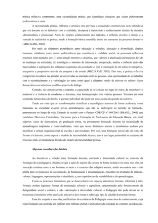 prática reflexiva competente, uma racionalidade prática que identifique situações que sejam efetivamente
problemáticas e reais.
A racionalidade prática, reflexiva e artística, tem por base a concepção construtivista, nela entende-se
que o/a docente ao se defrontar com a realidade, incorpora e transcende o conhecimento técnico de maneira
idiossincrática e processual. Além do simples conhecimento dos métodos, a reflexão envolve o desejo e a
vontade de realizá-los na prática, sendo a formação básica entendida como um momento do processo formativo
(MIZUKAMI, 2002).
Por meio de diferentes experiências entre educação e trabalho, educação e diversidade, direitos
humanos, cidadania, entre outras problemáticas que constituem a realidade social, os processos reflexivos
precisam estar pautados em: (i) uma atitude interativa e dialética, que valorize a atualização permanente devido
as mudanças na sociedade; (ii) estratégias e métodos de intervenção, cooperação, análise e reflexão junto das
necessidades e aspirações dos diferentes segmentos da sociedade; e, (iii) a construção de um estilo investigativo,
integrativo e propositivo através da pesquisa e do estudo (MIZUKAMI, 2002). Dito isso, a prática reflexiva
competente reconhece nas atitudes desenvolvidas na interação entre as pessoas, uma oportunidade de se trabalhar
com o reconhecimento e a valorização do outro como igual e diferente, modo de efetivar os valores éticos
democráticos ao solucionar conflitos através do diálogo.
Contudo, tais atitudes prevê a empatia, a capacidade de se colocar no lugar do outro, de reconhecer o
potencial e a vivência de estudantes e docentes, sem hierarquização e/ou valores pessoais. Vivemos em uma
sociedade democrática de direito, a questão individual não pode ser posta acima da questão do coletivo.
Tendo em vista que as transformações científicas e tecnológicas ocorrem de forma acelerada, essas
mudanças na sociedade exigem novas aprendizagens, que não se restringem ao período de formação,
permanecem ao longo da vida. Estando de acordo com o Parecer CNE/CP nº 009/2001 (BRASIL, 2001) que
estabelece Diretrizes Curriculares Nacionais para a Formação de Professores da Educação Básica, em nível
superior, curso de licenciatura, de graduação plena, na permanente formação docente há necessidade de
aprendizagens ampliadas e contextualizadas, visto que novas dinâmicas sociais e econômicas acabam por
modificar a cultura organizacional de escolas e universidades. Por isso, uma formação inicial não dá conta de
formar o/a docente, como espera o modelo da racionalidade técnica, mas é um lugar primordial no conjunto do
processo total, se encarada na direção do modelo da racionalidade prática.
Algumas considerações iniciais
Ao discutir-se a relação entre formação docente, currículo e diversidade cultural no contexto da
formação do/a pedagogo/a, observa-se que a ação do sujeito não ocorre de forma isolada e/ou inata, mas sim, na
interação contínua entre o ser humano, o meio e o contexto das relações sociais, sendo necessária uma visão
ampla para os processos de socialização, de humanização e desumanização, presentes na produção de práticas,
valores, linguagens, representações e identidade, e, nas experiências de sociabilidade e de aprendizagem.
Como os processos formativos que se desenvolvem em espaços educativos formais, informais e não-
formais, podem legitimar formas de dominação colonial e capitalista, caracterizadas pelo fortalecimento da
desigualdade social e cultural, e não valorização à diversidade cultural, a Pedagogia não pode deixar de se
posicionar claramente sobre qual ação educativa deve tomar e sobre que tipo de cidadão/ã pretende formar.
Essa diz respeito a uma das justificativas da existência da Pedagogia como área do conhecimento, cuja
especificidade está centrada em realizar uma reflexão global e unificadora da realidade do contexto da educação.
 