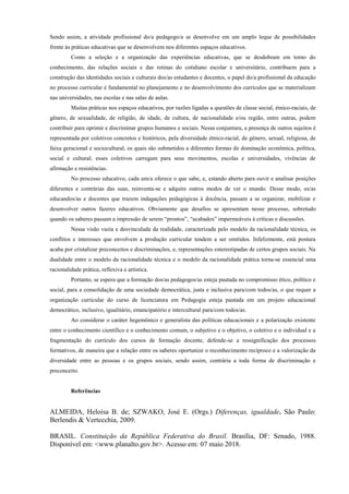 Sendo assim, a atividade profissional do/a pedagogo/a se desenvolve em um amplo leque de possibilidades
frente às práticas educativas que se desenvolvem nos diferentes espaços educativos.
Como a seleção e a organização das experiências educativas, que se desdobram em torno do
conhecimento, das relações sociais e das rotinas do cotidiano escolar e universitário, contribuem para a
construção das identidades sociais e culturais dos/as estudantes e docentes, o papel do/a profissional da educação
no processo curricular é fundamental no planejamento e no desenvolvimento dos currículos que se materializam
nas universidades, nas escolas e nas salas de aulas.
Muitas práticas nos espaços educativos, por razões ligadas a questões de classe social, étnico-raciais, de
gênero, de sexualidade, de religião, de idade, de cultura, de nacionalidade e/ou região, entre outras, podem
contribuir para oprimir e discriminar grupos humanos e sociais. Nessa conjuntura, a presença de outros sujeitos é
representada por coletivos concretos e históricos, pela diversidade étnico-racial, de gênero, sexual, religiosa, de
faixa geracional e sociocultural, os quais são submetidos a diferentes formas de dominação econômica, política,
social e cultural; esses coletivos carregam para seus movimentos, escolas e universidades, vivências de
afirmação e resistências.
No processo educativo, cada um/a oferece o que sabe, e, estando aberto para ouvir e analisar posições
diferentes e contrárias das suas, reinventa-se e adquire outros modos de ver o mundo. Desse modo, os/as
educandos/as e docentes que trazem indagações pedagógicas à docência, passam a se organizar, mobilizar e
desenvolver outros fazeres educativos. Obviamente que desafios se apresentam nesse processo, sobretudo
quando os saberes passam a impressão de serem “prontos”, “acabados” impermeáveis à críticas e discussões.
Nessa visão vazia e desvinculada da realidade, caracterizada pelo modelo da racionalidade técnica, os
conflitos e interesses que envolvem a produção curricular tendem a ser omitidos. Infelizmente, está postura
acaba por cristalizar preconceitos e discriminações, e, representações estereotipadas de certos grupos sociais. Na
dualidade entre o modelo da racionalidade técnica e o modelo da racionalidade prática torna-se essencial uma
racionalidade prática, reflexiva e artística.
Portanto, se espera que a formação dos/as pedagogos/as esteja pautada no compromisso ético, político e
social, para a consolidação de uma sociedade democrática, justa e inclusiva para/com todos/as, o que requer a
organização curricular do curso de licenciatura em Pedagogia esteja pautada em um projeto educacional
democrático, inclusivo, igualitário, emancipatório e intercultural para/com todos/as.
Ao considerar o caráter hegemônico e generalista das políticas educacionais e a polarização existente
entre o conhecimento científico e o conhecimento comum, o subjetivo e o objetivo, o coletivo e o individual e a
fragmentação do currículo dos cursos de formação docente, defende-se a ressignificação dos processos
formativos, de maneira que a relação entre os saberes oportunize o reconhecimento recíproco e a valorização da
diversidade entre as pessoas e os grupos sociais, sendo assim, contrária a toda forma de discriminação e
preconceito.
Referências
ALMEIDA, Heloisa B. de; SZWAKO, José E. (Orgs.) Diferenças, igualdade. São Paulo:
Berlendis & Vertecchia, 2009.
BRASIL. Constituição da República Federativa do Brasil. Brasília, DF: Senado, 1988.
Disponível em: <www.planalto.gov.br>. Acesso em: 07 maio 2018.
 