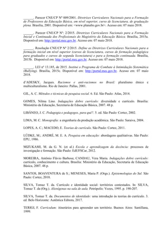 ______. Parecer CNE/CP Nº 009/2001. Diretrizes Curriculares Nacionais para a Formação
de Professores da Educação Básica, em nível superior, curso de licenciatura, de graduação
plena. Brasília, 2001. Disponível em: <www.planalto.gov.br>. Acesso em: 07 maio 2018.
______. Parecer CNE/CP Nº: 2/2015. Diretrizes Curriculares Nacionais para a Formação
Inicial e Continuada dos Profissionais do Magistério da Educação Básica. Brasília, 2015a.
Disponível em: http://portal.mec.gov.br. Acesso em: 07 maio 2018.
______. Resolução CNE/CP Nº 2/2015. Define as Diretrizes Curriculares Nacionais para a
formação inicial em nível superior (cursos de licenciatura, cursos de formação pedagógica
para graduados e cursos de segunda licenciatura) e para a formação continuada. Brasília,
2015b. Disponível em: http://portal.mec.gov.br. Acesso em: 07 maio 2018.
______. LEI nº 13.185, de 2015. Institui o Programa de Combate à Intimidação Sistemática
(Bullying). Brasília, 2015c. Disponível em: http://portal.mec.gov.br. Acesso em: 07 maio
2018.
d’ADESKY, Jacques. Racismos e anti-racismos no Brasil: pluralismo étnico e
multiculturalismo. Rio de Janeiro: Pallas, 2001.
GIL, A. C. Métodos e técnicas de pesquisa social. 6. Ed. São Paulo: Atlas, 2014.
GOMES, Nilma Lino. Indagações dobre currículo: diversidade e currículo. Brasília:
Ministério da Educação, Secretaria de Educação Básica, 2007. 48 p.
LIBÂNEO, J. C. Pedagogia e pedagogos, para quê?. 5. ed. São Paulo: Cortez, 2002.
LIMA, M. C. Monografia: a engenharia da produção acadêmica. São Paulo: Saraiva, 2004.
LOPES, A. C.; MACEDO, E. Teorias de currículo. São Paulo: Cortez, 2011.
LÜDKE, M.; ANDRÉ, M. E. A. Pesquisa em educação: abordagens qualitativas. São Paulo:
EPU, 1986.
MIZUKAMI, M. da G. N. (et al.) Escola e aprendizagem da docência: processos de
investigação e formação. São Paulo: EdUFSCar, 2012.
MOREIRA, Antônio Flávio Barbosa; CANDAU, Vera Maria. Indagações dobre currículo:
currículo, conhecimento e cultura. Brasília: Ministério da Educação, Secretaria de Educação
Básica, 2007. 48 p.
SANTOS, BOAVENTURA de S.; MENESES, Maria P. (Orgs.). Epistemologias do Sul. São
Paulo: Cortez, 2010.
SILVA, Tomaz T. da. Currículo e identidade social: territórios contestados. In: SILVA,
Tomaz T. da (Org.). Alienígenas na sala de aula. Petrópolis: Vozes, 1995. p. 190-207.
SILVA, Tomaz T. da. Documentos de identidade: uma introdução às teorias do currículo. 3.
ed. Belo Horizonte: Autêntica Editora, 2017.
TERIGI, F. Curriculum: itinerários para apreender um território. Buenos Aires: Santillana,
1999.
 