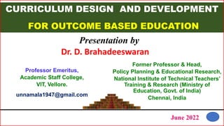 CURRICULUM DESIGN AND DEVELOPMENT
FOR OUTCOME BASED EDUCATION
Presentation by
Former Professor & Head,
Policy Planning & Educational Research,
National Institute of Technical Teachers’
Training & Research (Ministry of
Education, Govt. of India)
Chennai, India
June 2022
1
Dr. D. Brahadeeswaran
Professor Emeritus,
Academic Staff College,
VIT, Vellore.
unnamala1947@gmail.com
 