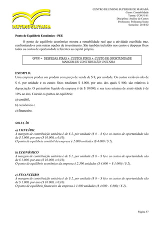 CENTRO DE ENSINO SUPERIOR DE MARABÁ
Curso: Contabilidade
Turma: CON51/61
Disciplina: Análise de Custos
Professora: Pollyanna Souto
Semestre: 2014/02
Página 57
Ponto de Equilíbrio Econômico - PEE
O ponto de equilíbrio econômico mostra a rentabilidade real que a atividade escolhida traz,
confrontando-a com outras opções de investimento. São também incluídos nos custos e despesas fixos
todos os custos de oportunidade referentes ao capital próprio.
EXEMPLO:
Uma empresa produz um produto com preço de venda de $ 8, por unidade. Os custos variáveis são de
$ 6, por unidade e os custos fixos totalizam $ 4.000, por ano, dos quais $ 800, são relativos à
depreciação. O patrimônio líquido da empresa é de $ 10.000, e sua taxa mínima de atratividade é de
10% ao ano. Calcule os pontos de equilíbrio:
a) contábil,
b) econômico e
c) financeiro.
SOLUÇÃO
a) CONTÁBIL
A margem de contribuição unitária é de $ 2, por unidade ($ 8 – $ 6) e os custos de oportunidade são
de $ 1.000, por ano ($ 10.000, x 0,10).
O ponto de equilíbrio contábil da empresa é 2.000 unidades ($ 4.000 / $ 2).
b) ECONÔMICO
A margem de contribuição unitária é de $ 2, por unidade ($ 8 – $ 6) e os custos de oportunidade são
de $ 1.000, por ano ($ 10.000, x 0,10).
O ponto de equilíbrio econômico da empresa é 2.500 unidades ($ 4.000 + $ 1.000) / $ 2).
c) FINANCEIRO
A margem de contribuição unitária é de $ 2, por unidade ($ 8 – $ 6) e os custos de oportunidade são
de $ 1.000, por ano ($ 10.000, x 0,10).
O ponto de equilíbrio financeiro da empresa é 1.600 unidades ($ 4.000 - $ 800) / $ 2).
QPEE = DESPESAS FIXAS + CUSTOS FIXOS + CUSTO DE OPORTUNIDADE
MARGEM DE CONTRIBUIÇÃO UNITARIA
 