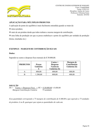 CENTRO DE ENSINO SUPERIOR DE MARABÁ
Curso: Contabilidade
Turma: CON51/61
Disciplina: Análise de Custos
Professora: Pollyanna Souto
Semestre: 2014/02
Página 58
APLICAÇÃO PARA MÚLTIPLOS PRODUTOS
A aplicação do ponto de equilíbrio é mais facilmente entendida quando se tratar de:
 único produto;
 mais de um produto desde que todos tenham a mesma margem de contribuição;
 uma linha de produção em que se possa estabelecer o ponto de equilíbrio por unidade de produção
(horas, toneladas etc.)
EXEMPLO – MARGEM DE CONTRIBUIÇÃO IGUAIS
Dados:
Supondo-se custos e despesas fixos mensais de $ 30.000,00.
PRODUTOS Preços
Unitários
$
Custos +
Despesas
Variáveis
Unitárias ($)
Margens de
Contribuição
Unitárias ($)
A 800,00 400,00 400,00
B 1.200,00 800,00 400,00
SOLUÇÃO
PE = Custos + Despesas Fixos = PE = $ 30.000,00 =$ 400,00
Margem Contribuição Unitária 75 unidades
Essa quantidade corresponde a 75 margens de contribuição de $ 400,00 o que equivale a 75 unidades
de produtos A ou B, quaisquer que sejam as quantidades de cada um.
 