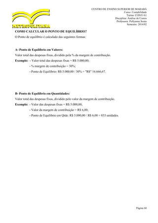 CENTRO DE ENSINO SUPERIOR DE MARABÁ
Curso: Contabilidade
Turma: CON51/61
Disciplina: Análise de Custos
Professora: Pollyanna Souto
Semestre: 2014/02
Página 60
COMO CALCULAR O PONTO DE EQUILÍBRIO?
O Ponto de equilíbrio é calculado das seguintes formas:
A- Ponto de Equilíbrio em Valores:
Valor total das despesas fixas, dividido pela % da margem de contribuição.
Exemplo: - Valor total das despesas fixas = R$ 5.000,00;
- % margem de contribuição = 30%;
- Ponto de Equilíbrio: R$ 5.000,00 / 30% = "R$" 16.666,67.
B- Ponto de Equilíbrio em Quantidades:
Valor total das despesas fixas, dividido pelo valor da margem de contribuição.
Exemplo: - Valor das despesas fixas = R$ 5.000,00;
- Valor da margem de contribuição = R$ 6,00;
- Ponto de Equilíbrio em Qtde: R$ 5.000,00 / R$ 6,00 = 833 unidades.
 
