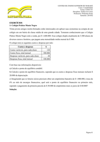 CENTRO DE ENSINO SUPERIOR DE MARABÁ
Curso: Contabilidade
Turma: CON51/61
Disciplina: Análise de Custos
Professora: Pollyanna Souto
Semestre: 2014/02
Página 61
EXERCÍCIOS
1- Colégio Prático Monte Negro
Trinta jovens amigos recém-formados estão interessados em aplicar suas economias na compra de um
colégio em um bairro de classe média de uma grande cidade. Tomaram conhecimento que o Colégio
Prático Monte Negro está a venda, por $ 1.600.000. Esse colégio dispõe atualmente de 3.500 alunos de
diversos cursos e horários, que pagam uma mensalidade média mensal de $ 300.
O colégio tem os seguintes custos e despesas por mês:
Custos e despesas $
Custos variáveis, para cada aluno 120
Custos fixos, total mensal 300.000
Despesas variáveis, para cada aluno 20
Despesas fixas, total mensal 100.000
Com base nas informações disponíveis:
a) Calcule o ponto de equilíbrio contábil.
b) Calcule o ponto de equilíbrio financeiro, supondo que os custos e despesas fixas mensais incluem $
20.000 de depreciação.
c) Imaginando que os futuros sócios precisem obter um empréstimo bancário de $ 1.000.000, à taxa de
6% ao mês de encargos financeiros, qual será o ponto de equilíbrio financeiro no primeiro mês,
supondo o pagamento da primeira parcela de $ 50.000 do empréstimo mais os juros de $ 60.000?
Solução:
 