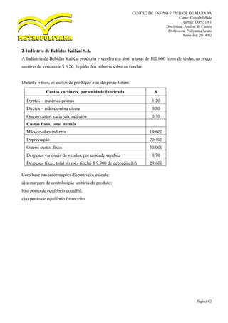 CENTRO DE ENSINO SUPERIOR DE MARABÁ
Curso: Contabilidade
Turma: CON51/61
Disciplina: Análise de Custos
Professora: Pollyanna Souto
Semestre: 2014/02
Página 62
2-Indústria de Bebidas KaiKai S.A.
A Indústria de Bebidas KaiKai produziu e vendeu em abril o total de 100.000 litros de vinho, ao preço
unitário de vendas de $ 5,20, líquido dos tributos sobre as vendas.
Durante o mês, os custos de produção e as despesas foram:
Custos variáveis, por unidade fabricada $
Diretos – matérias-primas 1,20
Diretos – mão-de-obra direta 0,80
Outros custos variáveis indiretos 0,30
Custos fixos, total no mês
Mão-de-obra indireta 19.600
Depreciação 70.400
Outros custos fixos 30.000
Despesas variáveis de vendas, por unidade vendida 0,70
Despesas fixas, total no mês (inclui $ 9.900 de depreciação) 29.600
Com base nas informações disponíveis, calcule:
a) a margem de contribuição unitária do produto;
b) o ponto de equilíbrio contábil;
c) o ponto de equilíbrio financeiro.
 