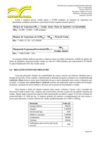 CENTRO DE ENSINO SUPERIOR DE MARABÁ
Curso: Contabilidade
Turma: CON51/61
Disciplina: Análise de Custos
Professora: Pollyanna Souto
Semestre: 2014/02
Página 64
Como a empresa possui vendas iguais a 25.000 unidades, as margens de segurança em
quantidade, unidades monetárias e percentual seriam respectivamente iguais a:
QuantidadeemEquilíbriodePonto-AtuaisVendas(MSSegurançadeMargem Q )
MSQ = 25.000 - 18.000 = 7.000 unidades
VendadePreçoQMS)$(MS$emSegurançadeMargem 
MS$ = 7.000 x $ 7,50 = $ 52.500,00
AtuaisVendas
MS
)(MSPercentualSegurançadeMargem Q
% 
MS% = 7.000/25.000 = 28%
As margens obtidas indicam que para a empresa entrar na região de prejuízo, exibida no gráfico de
ponto de equilíbrio, precisaria perder vendas no valor de 7.000 unidades, que representam $ 52.500,00
ou aproximadamente 28% das vendas atuais.
4.4 - RELAÇÃO CUSTO/VOLUME/LUCRO
Uma das principais funções da contabilidade de custos consiste em fornecer subsídios para a
tomada de decisões. Nesse sentido, a identificação e distinção de gastos conforme sua variabilidade em
variáveis e fixos torna-se muito mais importante do que a mera separação entre custos e despesas, por
exemplo. A relação entre custos fixos e variáveis consiste em importante etapa na análise de formação
de preços e projeção de lucros obtidos a diversos níveis possíveis de produção e vendas.
Para ilustrar o efeito da relação conjunta entre custos, volumes e lucros, veja o exemplo da
Sorveteria Lambe Lambe Ltda., empresa que comercializa sorvetes a quilo em um grande shopping da
cidade. Alguns dados mensais da empresa estão apresentados na tabela a seguir. O sorvete costuma ser
comercializado a $ 16,00 por kg. A empresa gostaria de analisar o comportamento de seus custos e
lucros para diferentes volumes mensais de vendas, predeterminados em 1.000 e 2.000 kg.
Descrição Valor ($)
Energia elétrica 200,00
Aluguel 2.400,00
Sorvete (por kg) 8,00
Salários e encargos 1.600,00
Condomínio 700,00
Telefone 100,00
Embalagens para sorvete (por kg de
sorvete)
2,00
 
