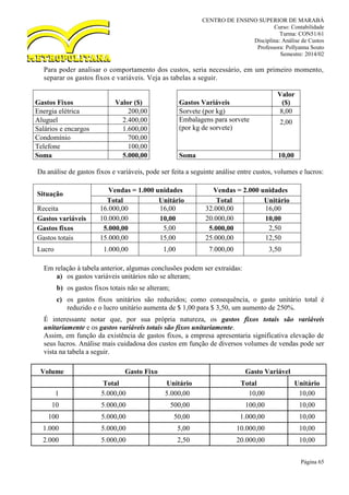 CENTRO DE ENSINO SUPERIOR DE MARABÁ
Curso: Contabilidade
Turma: CON51/61
Disciplina: Análise de Custos
Professora: Pollyanna Souto
Semestre: 2014/02
Página 65
Para poder analisar o comportamento dos custos, seria necessário, em um primeiro momento,
separar os gastos fixos e variáveis. Veja as tabelas a seguir.
Gastos Fixos Valor ($) Gastos Variáveis
Valor
($)
Energia elétrica 200,00 Sorvete (por kg) 8,00
Aluguel 2.400,00 Embalagens para sorvete
(por kg de sorvete)
2,00
Salários e encargos 1.600,00
Condomínio 700,00
Telefone 100,00
Soma 5.000,00 Soma 10,00
Da análise de gastos fixos e variáveis, pode ser feita a seguinte análise entre custos, volumes e lucros:
Situação
Vendas = 1.000 unidades Vendas = 2.000 unidades
Total Unitário Total Unitário
Receita 16.000,00 16,00 32.000,00 16,00
Gastos variáveis 10.000,00 10,00 20.000,00 10,00
Gastos fixos 5.000,00 5,00 5.000,00 2,50
Gastos totais 15.000,00 15,00 25.000,00 12,50
Lucro 1.000,00 1,00 7.000,00 3,50
Em relação à tabela anterior, algumas conclusões podem ser extraídas:
a) os gastos variáveis unitários não se alteram;
b) os gastos fixos totais não se alteram;
c) os gastos fixos unitários são reduzidos; como consequência, o gasto unitário total é
reduzido e o lucro unitário aumenta de $ 1,00 para $ 3,50, um aumento de 250%.
É interessante notar que, por sua própria natureza, os gastos fixos totais são variáveis
unitariamente e os gastos variáveis totais são fixos unitariamente.
Assim, em função da existência de gastos fixos, a empresa apresentaria significativa elevação de
seus lucros. Análise mais cuidadosa dos custos em função de diversos volumes de vendas pode ser
vista na tabela a seguir.
Volume Gasto Fixo Gasto Variável
Total Unitário Total Unitário
1 5.000,00 5.000,00 10,00 10,00
10 5.000,00 500,00 100,00 10,00
100 5.000,00 50,00 1.000,00 10,00
1.000 5.000,00 5,00 10.000,00 10,00
2.000 5.000,00 2,50 20.000,00 10,00
 