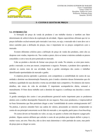 CENTRO DE ENSINO SUPERIOR DE MARABÁ
Curso: Contabilidade
Turma: CON51/61
Disciplina: Análise de Custos
Professora: Pollyanna Souto
Semestre: 2014/02
Página 72
5 - CUSTOS E GESTÃO DE PREÇO
5.1- INTRODUÇÃO
A formação do preço de venda de produtos é um trabalho técnico e também um fator
determinante de sobrevivência da exploração da atividade. Alguns especialistas afirmam que ter os
preços definidos exclusivamente pelo mercado é um risco, ou seja, o mercado não é nem deve ser o
único caminho para a definição de preços, mas é importante ter os preços compatíveis com o
mercado.
Existem diferentes critérios para a definição do preço de venda dos produtos, entre eles as
despesas com vendas, impostos etc. Nas vendas a prazo, deve-se tomar o máximo cuidado os prazos
concedidos e com a taxa de juros praticada no mercado.
Cabe ao produto a decisão de formar seus preços de venda. No entanto, se errar para maior,
perde o mercado; se errar pra menor, compromete o negocio. Portanto, o produtor deve aprender a
calcular os custos reais de sua atividade, fazer a gestão estratégica dos custos e trabalhar
identificando oportunidades de mercado e ganho.
A empresa precisa aprender a gerenciar, com competência a contabilidade de custos de sua
unidade e dominar sua demonstração financeira, pois é tendo o domínio dessas ferramentas que ele
melhora a qualidade de suas decisões e torna sua atividade mais competitiva. Os números são meros
detalhes, são sinais de vida da atividade. É importante acompanhá-los diária, semanal e
mensalmente. O fruto desse trabalho será o domínio do negocio e confiança nas decisões a serem
tomadas.
A gestão estratégica dos custos é um procedimento gerencial muito importante para os produtores
atentos com o melhor desempenho financeiro de seu negocio. Para esses produtores, é imprescindível
ter boas ferramentas que lhes permitam chegar a uma “contabilidade de custos estrategicamente útil”.
Na pratica, é preciso entender bem sua cadeia de valores, procurando ao máximo compreender os
custos de seu principal concorrente ou do líder de mercado e, em seguida, partir para o benchmarking.
Os custos devem ser baseados no valor, ou seja, no quanto o cliente está disposto a pagar pelo
produto. Alguns autores definem que calcular o custo de um produto para depois definir o preço é,
muitas vezes, um erro. Para eles, não se deve mais determinar o valor partindo do custo, mas partir
do preço para se chegar ao custo.
 