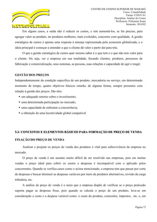 CENTRO DE ENSINO SUPERIOR DE MARABÁ
Curso: Contabilidade
Turma: CON51/61
Disciplina: Análise de Custos
Professora: Pollyanna Souto
Semestre: 2014/02
Página 73
Em alguns casos, a saída não é reduzir os custos, e sim aumentá-los, se for preciso, para
agregar valor ao produto, ter produtos melhores, mais evoluídos, concorrer com qualidade. A gestão
estratégica de custos é apenas uma resposta à ameaça representada pela economia globalizada, e a
ideia principal é começar a entender a que o cliente dá valor e partir daí para trás.
O que a gestão estratégica de custos quer mesmo saber é o que tem e o que não tem valor para
o cliente. Ou seja, ver a empresa em sua totalidade, focando clientes, produtos, processos de
fabricação e comercialização, seus sistemas, as pessoas, suas relações e capacidade de agir e reagir.
GESTÃO DOS PREÇOS
Independentemente da condição específica de um produto, mercadoria ou serviço, em determinado
momento de tempo, quatro objetivos básicos estarão, de alguma forma, sempre presentes com
relação à gestão dos preços. São eles:
 um adequado retorno sobre o investimento;
 uma determinada participação no mercado;
 uma capacidade de enfrentar a concorrência;
 a obtenção de uma lucratividade global compatível.
5.2- CONCEITOS E ELEMENTOS BÁSICOS PARA FORMAÇÃO DE PREÇO DE VENDA
FIXAÇÃO DO PREÇO DE VENDA
Analisar e projetar os preços de venda dos produtos é vital para sobrevivência da empresa no
mercado.
O preço de venda é um assunto muito difícil de ser resolvido nas empresas, pois em muitas
vendas o preço ideal para cobrir os custos e despesas é incompatível com o aplicado pelos
concorrentes. Quando se verifica casos como o acima mencionado, a empresa tem que passar por corte
de despesas e buscar diminuir as despesas variáveis por meio de produtos alternativos, revisão da carga
tributária, etc.
A análise do preço de venda é o meio que a empresa dispõe de verificar se o preço praticado
suporta pagar as despesas fixas, pois quando se calcula o preço de um produto, leva-se em
consideração o custo e a despesa variável como: o custo do produto, comissões, impostos, etc. e, em
 