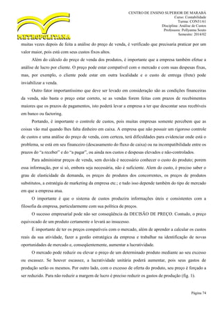 CENTRO DE ENSINO SUPERIOR DE MARABÁ
Curso: Contabilidade
Turma: CON51/61
Disciplina: Análise de Custos
Professora: Pollyanna Souto
Semestre: 2014/02
Página 74
muitas vezes depois de feita a análise do preço de venda, é verificado que precisaria praticar por um
valor maior, pois está com seus custos fixos altos.
Além do cálculo do preço de venda dos produtos, é importante que a empresa também efetue a
análise de lucro por cliente. O preço pode estar compatível com o mercado e com suas despesas fixas,
mas, por exemplo, o cliente pode estar em outra localidade e o custo de entrega (frete) pode
inviabilizar a venda.
Outro fator importantíssimo que deve ser levado em consideração são as condições financeiras
da venda, não basta o preço estar correto, se as vendas forem feitas com prazos de recebimentos
maiores que os prazos de pagamentos, isto poderá levar a empresa a ter que descontar seus recebíveis
em banco ou factoring.
Portando, é importante o controle de custos, pois muitas empresas somente percebem que as
coisas vão mal quando lhes falta dinheiro em caixa. A empresa que não possuir um rigoroso controle
de custos e uma análise do preço de venda, com certeza, terá dificuldades para evidenciar onde está o
problema, se está em seu financeiro (descasamento do fluxo de caixa) ou na incompatibilidade entre os
prazos do “a receber” e do “a pagar”, ou ainda nos custos e despesas elevados e não-controlados.
Para administrar preços de venda, sem duvida é necessário conhecer o custo do produto; porem
essa informação, por si só, embora seja necessária, não é suficiente. Alem do custo, é preciso saber o
grau de elasticidade da demanda, os preços de produtos dos concorrentes, os preços de produtos
substitutos, a estratégia de marketing da empresa etc.; e tudo isso depende também do tipo de mercado
em que a empresa atua.
O importante é que o sistema de custos produzira informações úteis e consistentes com a
filosofia da empresa, particularmente com sua política de preços.
O sucesso empresarial pode não ser conseqüência da DECISÃO DE PREÇO. Contudo, o preço
equivocado de um produto certamente o levará ao insucesso.
É importante de ter os preços compatíveis com o mercado, além de aprender a calcular os custos
reais da sua atividade, fazer a gestão estratégica da empresa e trabalhar na identificação de novas
oportunidades de mercado e, conseqüentemente, aumentar a lucratividade.
O mercado pode reduzir ou elevar o preço de um determinado produto mediante ao seu excesso
ou escassez. Se houver escassez, a lucratividade unitária poderá aumentar, pois seus gastos de
produção serão os mesmos. Por outro lado, com o excesso de oferta do produto, seu preço é forçado a
ser reduzido. Para não reduzir a margem de lucro é preciso reduzir os gastos de produção (fig. 1).
 