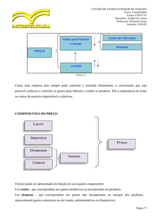 CENTRO DE ENSINO SUPERIOR DE MARABÁ
Curso: Contabilidade
Turma: CON51/61
Disciplina: Análise de Custos
Professora: Pollyanna Souto
Semestre: 2014/02
Página 75
(Figura 1)
Como uma empresa nem sempre pode controlar o mercado diretamente, é conveniente que seja
possível conhecer e controlar os gastos para fabricar e vender os produtos. Daí a importância de tratar
os custos de maneira responsável e criteriosa.
COMPONENTES DO PREÇO
O preço pode ser apresentado em função de seus quatro componentes:
os custos - que correspondem aos gastos produtivos ou incorporados no produto),
as despesas - que correspondem aos gastos não incorporados ao estoque dos produtos,
representando gastos comerciais ou de vendas, administrativos ou financeiros),
PREÇOS
Gastos para Fabricar
e Vender
LUCROS
Custos de Fabricação
Despesas
Lucro
Impostos
Despesas
Custos
Gastos
Preço
 