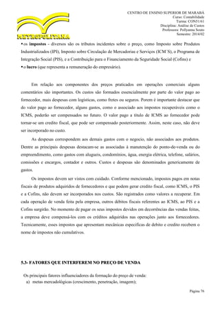 CENTRO DE ENSINO SUPERIOR DE MARABÁ
Curso: Contabilidade
Turma: CON51/61
Disciplina: Análise de Custos
Professora: Pollyanna Souto
Semestre: 2014/02
Página 76
os impostos - diversos são os tributos incidentes sobre o preço, como Imposto sobre Produtos
Industrializados (IPI), Imposto sobre Circulação de Mercadorias e Serviços (ICM´S), o Programa de
Integração Social (PIS), e a Contribuição para o Financiamento da Seguridade Social (Cofins) e
o lucro (que representa a remuneração do empresário).
Em relação aos componentes dos preços praticados em operações comerciais alguns
comentários são importantes. Os custos são formados essencialmente por parte do valor pago ao
fornecedor, mais despesas com logísticas, como fretes ou seguros. Porem é importante destacar que
do valor pago ao fornecedor, alguns gastos, como o associado aos impostos recuperáveis como o
ICMS, poderão ser compensados no futuro. O valor pago a título de ICMS ao fornecedor pode
tornar-se um credito fiscal, que pode ser compensado posteriormente. Assim, neste caso, não deve
ser incorporado no custo.
As despesas correspondem aos demais gastos com o negocio, não associados aos produtos.
Dentre as principais despesas destacam-se as associadas à manutenção do ponto-de-venda ou do
empreendimento, como gastos com alugueis, condomínios, água, energia elétrica, telefone, salários,
comissões e encargos, contador e outros. Custos e despesas são denominados genericamente de
gastos.
Os impostos devem ser vistos com cuidado. Conforme mencionado, impostos pagos em notas
fiscais de produtos adquiridos de fornecedores e que podem gerar credito fiscal, como ICMS, o PIS
e a Cofins, não devem ser incorporados nos custos. São registrados como valores a recuperar. Em
cada operação de venda feita pela empresa, outros débitos fiscais referentes ao ICMS, ao PIS e a
Cofins surgirão. No momento de pagar os seus impostos devidos em decorrências das vendas feitas,
a empresa deve compensá-los com os créditos adquiridos nas operações junto aos fornecedores.
Tecnicamente, esses impostos que apresentam mecânicas especificas de debito e credito recebem o
nome de impostos não cumulativos.
5.3- FATORES QUE INTERFEREM NO PREÇO DE VENDA
Os principais fatores influenciadores da formação do preço de venda:
a) metas mercadológicas (crescimento, penetração, imagem);
 