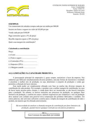 CENTRO DE ENSINO SUPERIOR DE MARABÁ
Curso: Contabilidade
Turma: CON51/61
Disciplina: Análise de Custos
Professora: Pollyanna Souto
Semestre: 2014/02
Página 50
EXEMPLO:
Um comerciante de calçados compra cada par em média por $80,00
Incorre em fretes e seguros no valor de $18,00 por par
Vende cada par por $180,00
Paga comissões iguais a 5% do preço
Recolhe impostos iguais a 20% do preço
Qual a sua margem de contribuição?
Calculando a contribuição
Preço:
(-) Custo ................................................
(-) Frete e seguro ..................................
(-) Comissões (5%) .............................
(-) Impostos (20%) ...............................
(=) Margem contrib. .........................
4.1.2- LIMITAÇÕES NA CAPACIDADE PRODUTIVA
A preocupação principal do empresário é, quase sempre, maximizar o lucro da empresa. Nas
indústrias que fabricam simultaneamente diversos produtos, uma das formas de maximizar o resultado
é encontrar o melhor mix de produção, ou seja, determinar o conjunto de produção e venda que
permitira a obtenção do lucro máximo.
Esta tarefa poder ser simplesmente efetuada com base na analise das diversas margens de
contribuição de cada produto. Por exemplo, o produto com a melhor margem de contribuição, no caso
de haver maior procura pelos clientes, a venda deste deve ser incentivada, se não houver restrições
para a produção. No entanto, se houver restrições nos processos de produção, ou qualquer fator
limitativo da produção, o analista de custos e demais responsáveis por estabelecer o mix de produção
deve analisar com cuidado uma possível nova composição dos produtos fabricados e vendidos. Em
outras palavras, não será mais suficiente a analise pura e simples da margem de contribuição de todo o
produto, da maneira que foi efetuada anteriormente.
MC/u __ ___________
Fator Limitante da capacidade, por unidade
Há necessidade de analisar a chamada margem de contribuição por fator limitativo da
produção, quando houver qualquer restrição uso dos fatores produtivos
 