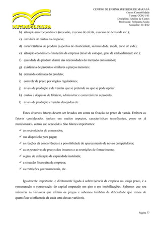 CENTRO DE ENSINO SUPERIOR DE MARABÁ
Curso: Contabilidade
Turma: CON51/61
Disciplina: Análise de Custos
Professora: Pollyanna Souto
Semestre: 2014/02
Página 77
b) situação macroeconômica (recessão, excesso de oferta, excesso de demanda etc.);
c) estrutura de custos da empresa;
d) características do produto (aspectos de elasticidade, sazonalidade, moda, ciclo de vida);
e) situação econômico-financeira da empresa (nível de estoque, grau de endividamento etc.);
f) qualidade do produto diante das necessidades do mercado consumidor;
g) existência de produtos similares a preços menores;
h) demanda estimada do produto;
i) controle de preço por órgãos reguladores;
j) níveis de produção e de vendas que se pretende ou que se pode operar;
k) custos e despesas de fabricar, administrar e comercializar o produto;
l) níveis de produção e vendas desejados etc.
Estes diversos fatores devem ser levados em conta na fixação do preço de venda. Embora os
fatores considerados tenham em muitos aspectos, características semelhantes, como os já
mencionados, outros são acrescidos. São fatores importantes:
 as necessidades do comprador;
 sua disposição para pagar;
 as reações da concorrência e a possibilidade do aparecimento de novos competidores;
 as expectativas de preços dos insumos e as restrições de fornecimento;
 o grau de utilização da capacidade instalada;
 a situação financeira da empresa;
 as restrições governamentais, etc.
Igualmente importante, e diretamente ligada à sobrevivência da empresa no longo prazo, é a
remuneração e conservação do capital empatado em giro e em imobilizações. Sabemos que soa
inúmeras as variáveis que afetam os preços e sabemos também da dificuldade que temos de
quantificar a influencia de cada uma dessas variáveis.
 
