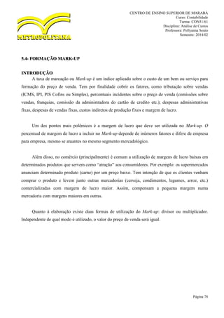 CENTRO DE ENSINO SUPERIOR DE MARABÁ
Curso: Contabilidade
Turma: CON51/61
Disciplina: Análise de Custos
Professora: Pollyanna Souto
Semestre: 2014/02
Página 78
5.4- FORMAÇÃO MARK-UP
INTRODUÇÃO
A taxa de marcação ou Mark-up é um índice aplicado sobre o custo de um bem ou serviço para
formação do preço de venda. Tem por finalidade cobrir os fatores, como tributação sobre vendas
(ICMS, IPI, PIS Cofins ou Simples), percentuais incidentes sobre o preço de venda (comissões sobre
vendas, franquias, comissão da administradora do cartão de credito etc.), despesas administrativas
fixas, despesas de vendas fixas, custos indiretos de produção fixos e margem de lucro.
Um dos pontos mais polêmicos é a margem de lucro que deve ser utilizada no Mark-up. O
percentual de margem de lucro a incluir no Mark-up depende de inúmeros fatores e difere de empresa
para empresa, mesmo se atuantes no mesmo segmento mercadológico.
Além disso, no comércio (principalmente) é comum a utilização de margens de lucro baixas em
determinados produtos que servem como “atração” aos consumidores. Por exemplo: os supermercados
anunciam determinado produto (carne) por um preço baixo. Tem intenção de que os clientes venham
comprar o produto e levem junto outras mercadorias (cerveja, condimentos, legumes, arroz, etc.)
comercializadas com margem de lucro maior. Assim, compensam a pequena margem numa
mercadoria com margens maiores em outras.
Quanto à elaboração existe duas formas de utilização do Mark-up: divisor ou multiplicador.
Independente de qual modo é utilizado, o valor do preço de venda será igual.
 
