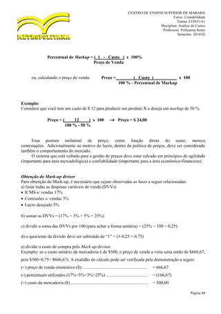 CENTRO DE ENSINO SUPERIOR DE MARABÁ
Curso: Contabilidade
Turma: CON51/61
Disciplina: Análise de Custos
Professora: Pollyanna Souto
Semestre: 2014/02
Página 80
Percentual de Markup = ( 1 - Custo ) x 100%
Preço de Venda
ou, calculando o preço de venda: Preço = ( Custo ) x 100
100 % - Percentual de Markup
Exemplo:
Considere que você tem um custo de $ 12 para produzir um produto X e deseja um markup de 50 %.
Preço = ( 12 ) x 100  Preço = $ 24,00
100 % - 50 %
Essa postura unilateral de preço, como função direta do custo, merece
contestações. Adicionalmente ao motivo do lucro, dentro da política de preços, deve ser considerado
também o comportamento do mercado.
O sistema que está voltado para a gestão de preços deve estar calcado em princípios de agilidade
(importante para área mercadológica) e confiabilidade (importante para a área econômico-financeira).
Obtenção do Mark-up divisor
Para obtenção do Mark-up, é necessário que sejam observadas as fases a seguir relacionadas:
a) listar todas as despesas variáveis de venda (DVVs)
 ICMS s/ vendas 17%
 Comissões s/ vendas 3%
 Lucro desejado 5%
b) somar as DVVs = (17% + 3% + 5% = 25%)
c) dividir a soma das DVVs por 100 (para achar a forma unitária) = (25% ÷ 100 = 0,25)
d) o quociente da divisão deve ser subtraído de “1” = (1-0,25 = 0,75)
e) dividir o custo de compra pelo Mark-up divisor.
Exemplo: se o custo unitário da mercadoria é de $500, o preço de venda a vista seria então de $666,67,
pois $500÷0,75= $666,67). A exatidão do cálculo pode ser verificada pela demonstração a seguir:
(+) preço de venda orientativo ($) .......................................................... = 666,67
(-) percentuais utilizados (17%+5%+3%=25%) ..................................... = (166,67)
(=) custo da mercadoria ($) ..................................................................... = 500,00
 