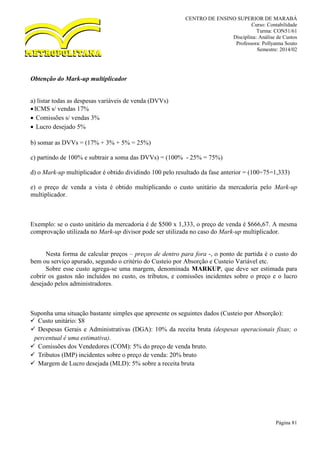 CENTRO DE ENSINO SUPERIOR DE MARABÁ
Curso: Contabilidade
Turma: CON51/61
Disciplina: Análise de Custos
Professora: Pollyanna Souto
Semestre: 2014/02
Página 81
Obtenção do Mark-up multiplicador
a) listar todas as despesas variáveis de venda (DVVs)
ICMS s/ vendas 17%
 Comissões s/ vendas 3%
 Lucro desejado 5%
b) somar as DVVs = (17% + 3% + 5% = 25%)
c) partindo de 100% e subtrair a soma das DVVs) = (100% - 25% = 75%)
d) o Mark-up multiplicador é obtido dividindo 100 pelo resultado da fase anterior = (100÷75=1,333)
e) o preço de venda a vista é obtido multiplicando o custo unitário da mercadoria pelo Mark-up
multiplicador.
Exemplo: se o custo unitário da mercadoria é de $500 x 1,333, o preço de venda é $666,67. A mesma
comprovação utilizada no Mark-up divisor pode ser utilizada no caso do Mark-up multiplicador.
Nesta forma de calcular preços – preços de dentro para fora -, o ponto de partida é o custo do
bem ou serviço apurado, segundo o critério do Custeio por Absorção e Custeio Variável etc.
Sobre esse custo agrega-se uma margem, denominada MARKUP, que deve ser estimada para
cobrir os gastos não incluídos no custo, os tributos, e comissões incidentes sobre o preço e o lucro
desejado pelos administradores.
Suponha uma situação bastante simples que apresente os seguintes dados (Custeio por Absorção):
 Custo unitário: $8
 Despesas Gerais e Administrativas (DGA): 10% da receita bruta (despesas operacionais fixas; o
percentual é uma estimativa).
 Comissões dos Vendedores (COM): 5% do preço de venda bruto.
 Tributos (IMP) incidentes sobre o preço de venda: 20% bruto
 Margem de Lucro desejada (MLD): 5% sobre a receita bruta
 