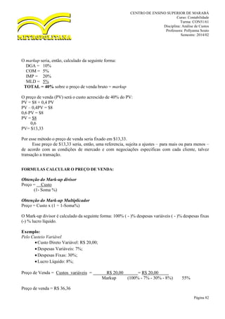 CENTRO DE ENSINO SUPERIOR DE MARABÁ
Curso: Contabilidade
Turma: CON51/61
Disciplina: Análise de Custos
Professora: Pollyanna Souto
Semestre: 2014/02
Página 82
O markup seria, então, calculado da seguinte forma:
DGA = 10%
COM = 5%
IMP = 20%
MLD = 5%
TOTAL = 40% sobre o preço de venda bruto = markup
O preço de venda (PV) será o custo acrescido de 40% do PV:
PV = $8 + 0,4 PV
PV – 0,4PV = $8
0,6 PV = $8
PV = $8
0,6
PV= $13,33
Por esse método o preço de venda seria fixado em $13,33.
Esse preço de $13,33 seria, então, uma referencia, sujeita a ajustes – para mais ou para menos –
de acordo com as condições de mercado e com negociações especificas com cada cliente, talvez
transação a transação.
FORMULAS CALCULAR O PREÇO DE VENDA:
Obtenção do Mark-up divisor
Preço = Custo
(1- Soma %)
Obtenção do Mark-up Multiplicador
Preço = Custo x (1 ÷ 1-Soma%)
O Mark-up divisor é calculado da seguinte forma: 100% ( - )% despesas variáveis ( - )% despesas fixas
(-) % lucro líquido.
Exemplo:
Pelo Custeio Variável
Custo Direto Variável: R$ 20,00;
Despesas Variáveis: 7%;
Despesas Fixas: 30%;
Lucro Líquido: 8%;
Preço de Venda = Custos variáveis = R$ 20,00 = R$ 20,00
Markup (100% - 7% - 30% - 8%) 55%
Preço de venda = R$ 36,36
 