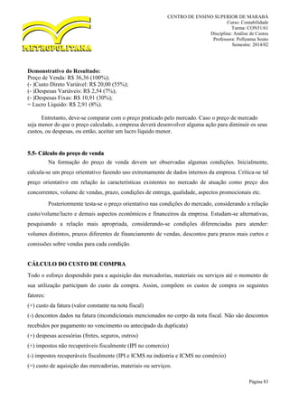 CENTRO DE ENSINO SUPERIOR DE MARABÁ
Curso: Contabilidade
Turma: CON51/61
Disciplina: Análise de Custos
Professora: Pollyanna Souto
Semestre: 2014/02
Página 83
Demonstrativo do Resultado:
Preço de Venda: R$ 36,36 (100%);
(- )Custo Direto Variável: R$ 20,00 (55%);
(- )Despesas Variáveis: R$ 2,54 (7%);
(- )Despesas Fixas: R$ 10,91 (30%);
= Lucro Líquido: R$ 2,91 (8%).
Entretanto, deve-se comparar com o preço praticado pelo mercado. Caso o preço de mercado
seja menor do que o preço calculado, a empresa deverá desenvolver alguma ação para diminuir os seus
custos, ou despesas, ou então, aceitar um lucro líquido menor.
5.5- Cálculo do preço de venda
Na formação do preço de venda devem ser observadas algumas condições. Inicialmente,
calcula-se um preço orientativo fazendo uso extremamente de dados internos da empresa. Critica-se tal
preço orientativo em relação às características existentes no mercado de atuação como preço dos
concorrentes, volume de vendas, prazo, condições de entrega, qualidade, aspectos promocionais etc.
Posteriormente testa-se o preço orientativo nas condições do mercado, considerando a relação
custo/volume/lucro e demais aspectos econômicos e financeiros da empresa. Estudam-se alternativas,
pesquisando a relação mais apropriada, considerando-se condições diferenciadas para atender:
volumes distintos, prazos diferentes de financiamento de vendas, descontos para prazos mais curtos e
comissões sobre vendas para cada condição.
CÁLCULO DO CUSTO DE COMPRA
Todo o esforço despendido para a aquisição das mercadorias, materiais ou serviços até o momento de
sua utilização participam do custo da compra. Assim, compõem os custos de compra os seguintes
fatores:
(+) custo da fatura (valor constante na nota fiscal)
(-) descontos dados na fatura (incondicionais mencionados no corpo da nota fiscal. Não são descontos
recebidos por pagamento no vencimento ou antecipado da duplicata)
(+) despesas acessórias (fretes, seguros, outros)
(+) impostos não recuperáveis fiscalmente (IPI no comercio)
(-) impostos recuperáveis fiscalmente (IPI e ICMS na indústria e ICMS no comércio)
(=) custo de aquisição das mercadorias, materiais ou serviços.
 