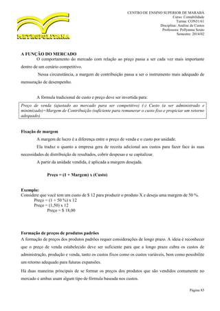 CENTRO DE ENSINO SUPERIOR DE MARABÁ
Curso: Contabilidade
Turma: CON51/61
Disciplina: Análise de Custos
Professora: Pollyanna Souto
Semestre: 2014/02
Página 85
A FUNÇÃO DO MERCADO
O comportamento do mercado com relação ao preço passa a ser cada vez mais importante
dentro de um cenário competitivo.
Nessa circunstância, a margem de contribuição passa a ser o instrumento mais adequado de
mensuração de desempenho.
A fórmula tradicional de custo e preço deve ser invertida para:
Preço de venda (ajustado ao mercado para ser competitivo) (-) Custo (a ser administrado e
minimizado)=Margem de Contribuição (suficiente para remunerar o custo fixo e propiciar um retorno
adequado).
Fixação de margem
A margem de lucro é a diferença entre o preço de venda e o custo por unidade.
Ela traduz o quanto a empresa gera de receita adicional aos custos para fazer face às suas
necessidades de distribuição de resultados, cobrir despesas e se capitalizar.
A partir da unidade vendida, é aplicada a margem desejada.
Preço = (1 + Margem) x (Custo)
Exemplo:
Considere que você tem um custo de $ 12 para produzir o produto X e deseja uma margem de 50 %.
Preço = (1 + 50 %) x 12
Preço = (1,50) x 12
Preço = $ 18,00
Formação de preços de produtos padrões
A formação de preços dos produtos padrões requer considerações de longo prazo. A ideia é reconhecer
que o preço de venda estabelecido deve ser suficiente para que a longo prazo cubra os custos de
administração, produção e venda, tanto os custos fixos como os custos variáveis, bem como possibilite
um retorno adequado para futuras expansões.
Há duas maneiras principais de se formar os preços dos produtos que são vendidos comumente no
mercado e ambas usam algum tipo de fórmula baseada nos custos.
 