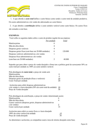 CENTRO DE ENSINO SUPERIOR DE MARABÁ
Curso: Contabilidade
Turma: CON51/61
Disciplina: Análise de Custos
Professora: Pollyanna Souto
Semestre: 2014/02
Página 86
1. A que aborda o custo total define o custo básico como sendo o custo total da unidade produtiva.
Os custos administrativos e de venda são adicionados ao custo básico.
2. A que aborda a contribuição define o custo unitário variável como custo básico. Os custos fixos
são somados a esta base.
EXEMPLO:
Você colhe os seguintes dados sobre o custo do produto regular da sua empresa:
Por unidade Total
Matéria-prima 6
Mão-de-obra direta 4
Despesas gerais variáveis 4
Despesas gerais fixas (com base em 20.000 unidades) 6 120.000
Despesas variáveis administrativas e de vendas 1
Despesas fixas administrativas e de vendas
(com base em 20.000 unidades) 2 40.000
Suponha que para obter o preço de venda desejado a firma tem a política geral de acrescentar 50% ao
custo total por unidade ou 100% ao custo unitário variável.
Pela abordagem do custo total, o preço de venda será:
Matéria-prima 6
Mão-de-obra direta 4
Despesas gerais de produção (fixas e variáveis) 10
Custo Total por unidade 20
Acréscimo para cobrir despesas administrativas
e de vendas e o lucro desejado (50% do custo total da unidade) 10
Preço de Venda desejado 30
Pela abordagem da contribuição, o preço de venda é determinado assim:
Matéria-prima 6
Mão-de-obra direta 4
Custos variáveis (despesas gerais, despesas administrativas
e de vendas) 5
Custo variável por unidade 15
Acréscimo para cobrir os custos fixos e o lucro desejado
100% do custo variável da unidade 15
Preço de venda desejado 30
Ao determinar o acréscimo, as companhias usam a taxa de retorno desejado como base.
 