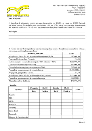 CENTRO DE ENSINO SUPERIOR DE MARABÁ
Curso: Contabilidade
Turma: CON51/61
Disciplina: Análise de Custos
Professora: Pollyanna Souto
Semestre: 2014/02
Página 51
EXERCICIOS:
1- Uma loja de artesanatos compra um vaso de cerâmica por $16,00 e o vende por $30,00. Sabendo
que sobre o preço de venda incidem impostos no valor de 10% e que a empresa paga uma comissão
aos seus funcionários de 5%, calcule a margem de contribuição registrada para o vaso de cerâmica.
Resolução:..................................................................................................................................................
.....................................................................................................................................................................
.....................................................................................................................................................................
.....................................................................................................................................................................
2- Fábrica Divina Delícia produz o sorvete em compota e cascão. Baseado nos dados abaixo calcule a
margem de contribuição dos produtos.
Descrição do Gasto Valor
Mão-de-obra direta alocada ao produto Compota (variável) $80.000,00
Preço por Kg do produto Compota $4,50
Materiais diretos consumidos (Compota =70% e Cascão= 30%) $300.000,00
Outros custos indiretos (todos fixos) $50.000,00
Depreciação das maquinas e equipamentos fabris $60.000,00
Produção e vendas mensais do produto Cascão 150.000,00 Kg
Preço por Kg do produto Cascão $1,50
Mão-de-obra direta alocada ao produto Cascão (variável) $120.000,00
Produção e vendas mensais do produto Compota 100.000 Kg
Aluguel do galpão da fábrica $40.000,00
Solução:
Descrição
Compota 10.000 Cascão 15.000
Soma
Total Unitário Total Unitário
Receita
MD
MOD
Rateio %
CIF (R$)
Custo Total
Resultado
Margem de Contribuição
 