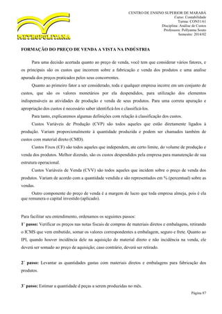 CENTRO DE ENSINO SUPERIOR DE MARABÁ
Curso: Contabilidade
Turma: CON51/61
Disciplina: Análise de Custos
Professora: Pollyanna Souto
Semestre: 2014/02
Página 87
FORMAÇÃO DO PREÇO DE VENDA A VISTA NA INDÚSTRIA
Para uma decisão acertada quanto ao preço de venda, você tem que considerar vários fatores, e
os principais são os custos que incorrem sobre a fabricação e venda dos produtos e uma analise
apurada dos preços praticados pelos seus concorrentes.
Quanto ao primeiro fator a ser considerado, toda e qualquer empresa incorre em um conjunto de
custos, que são os valores monetários por ela despendidos, para utilização dos elementos
indispensáveis as atividades de produção e venda de seus produtos. Para uma correta apuração e
apropriação dos custos é necessário saber identificá-los e classificá-los.
Para tanto, explicaremos algumas definições com relação à classificação dos custos.
Custos Variáveis de Produção (CVP) são todos aqueles que estão diretamente ligados à
produção. Variam proporcionalmente à quantidade produzida e podem ser chamados também de
custos com material direto (CMD).
Custos Fixos (CF) são todos aqueles que independem, ate certo limite, do volume de produção e
venda dos produtos. Melhor dizendo, são os custos despendidos pela empresa para manutenção de sua
estrutura operacional.
Custos Variáveis de Venda (CVV) são todos aqueles que incidem sobre o preço de venda dos
produtos. Variam de acordo com a quantidade vendida e são representados em % (percentual) sobre as
vendas.
Outro componente do preço de venda é a margem de lucro que toda empresa almeja, pois é ela
que remunera o capital investido (aplicado).
Para facilitar seu entendimento, ordenamos os seguintes passos:
1˚ passo: Verificar os preços nas notas fiscais de compras de materiais diretos e embalagens, retirando
o ICMS que vem embutido, somar os valores correspondentes a embalagem, seguro e frete. Quanto ao
IPI, quando houver incidência dele na aquisição do material direto e não incidência na venda, ele
deverá ser somado ao preço de aquisição; caso contrário, deverá ser retirado.
2˚ passo: Levantar as quantidades gastas com materiais diretos e embalagens para fabricação dos
produtos.
3˚ passo: Estimar a quantidade d peças a serem produzidas no mês.
 