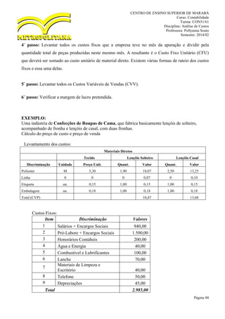 CENTRO DE ENSINO SUPERIOR DE MARABÁ
Curso: Contabilidade
Turma: CON51/61
Disciplina: Análise de Custos
Professora: Pollyanna Souto
Semestre: 2014/02
Página 88
4˚ passo: Levantar todos os custos fixos que a empresa teve no mês da apuração e dividir pela
quantidade total de peças produzidas neste mesmo mês. A resultante é o Custo Fixo Unitário (CFU)
que deverá ser somado ao custo unitário de material direto. Existem várias formas de rateio dos custos
fixos e essa uma delas.
5˚ passo: Levantar todos os Custos Variáveis de Vendas (CVV).
6˚ passo: Verificar a margem de lucro pretendida.
EXEMPLO:
Uma indústria de Confecções de Roupas de Cama, que fabrica basicamente lençóis de solteiro,
acompanhado de fronha e lençóis de casal, com duas fronhas.
Cálculo do preço de custo e preço de venda
Levantamento dos custos:
Materiais Diretos
Tecido Lençõis Solteiro Lençõis Casal
Discriminação Unidade Preço Unit. Quant. Valor Quant. Valor
Poliester M 5,30 1,90 10,07 2,50 13,25
Linha 0 0 0 0,07 0 0,10
Etiqueta un. 0,15 1,00 0,15 1,00 0,15
Embalagem un. 0,18 1,00 0,18 1,00 0,18
Total (CVP) 10,47 13,68
Custos Fixos:
Item Discriminação Valores
1 Salários + Encargos Sociais 940,00
2 Pró-Labore + Encargos Sociais 1.500,00
3 Honorários Contábeis 200,00
4 Água e Energia 40,00
5 Combustível e Lubrificantes 100,00
6 Lanche 70,00
7
Materiais de Limpeza e
Escritório 40,00
8 Telefone 50,00
9 Depreciações 45,00
Total 2.985,00
 