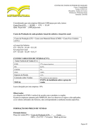 CENTRO DE ENSINO SUPERIOR DE MARABÁ
Curso: Contabilidade
Turma: CON51/61
Disciplina: Análise de Custos
Professora: Pollyanna Souto
Semestre: 2014/02
Página 89
Considerando que esta empresa fabricará 2.000 peças por mês, temos:
Custo Fixo (CF) = $2.985 = CFU = $1,49
Qtde. Peças/mês 2.000 peças/mês
Custo da Produção de cada produto: lençol de solteiro e lençol de casal:
Custo de Produção (CP) = Custo com Material Direto (CMD) + Custo Fixo Unitário
(CFU)
a) Lençol de Solteiro
CP = $10,70 + $1,49 = $11,95
b) Lençol de Casal
CP = $13,68 + $1,49 = $15,17
CUSTOS VARIAVEIS DE VENDAS (CVV)
Custos Variáveis de Vendas (Cvv)
ICMS 17% (alíquota hipotética)
PIS 0,65%
COFINS 3%
CSLL 1,08%
Imposto de Renda 1,2%
Comissão sobre Vendas 5% (critério de cada empresa)
TOTAL
27,93% de incidência sobre o preço de
venda
Lucro desejado por esta empresa: 10%
Observação:
a) a alíquota de ICMS é variável de acordo com o produto e a região;
b) para as empresas optantes pelo SIMPLES, deve-se observar as regras a elas aplicadas;
c) os valores utilizados são fictícios, não correspondendo a nenhuma moeda específica.
FORMAÇÃO DO PREÇO DE VENDAS
Fórmula básica:
Preço de venda (PV) = Custo de Produção (CP) = Custo o
100% - (% CVV + % Lucro) Mark-up divisor
 