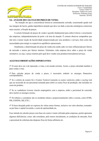 CENTRO DE ENSINO SUPERIOR DE MARABÁ
Curso: Contabilidade
Turma: CON51/61
Disciplina: Análise de Custos
Professora: Pollyanna Souto
Semestre: 2014/02
Página 91
5.6 - ANÁLISE DO CÁLCULO DO PREÇO DE VENDA
Na situação em que a concorrência tornou-se extremamente acirrada, ocasionando queda real
nas margens de lucros, ganha importância atenção que deve ser dada a uma das estratégicas comerciais
mais cruciais: a fixação de preços.
A correta formação de preços de venda é questão fundamental para sobrevivência e crescimento
das empresas, independentemente do porte e de área de atuação. É comum observar companhias que
não tem a menor noção da lucratividade proporcionada por seus produtos e serviços, bem como das
necessidades para atingir os respectivos equilíbrios operacionais.
Atualmente, a determinação do preço de venda esta sendo cada vez mais influenciada por fatores
de mercado e menos por fatores internos. Entretanto, toda empresa deve saber o preço de venda
orientativo, ou seja, o preço mínimo pelo qual deve vender seus produtos/mercadorias/serviços.
ALGUMAS OBSERVAÇÕES IMPORTANTES:
 O custo deve ser o de reposição, a vista, e em moeda corrente. Assim, o preço calculado também é
para venda a vista;
 Para calcular preços de venda a prazo, é necessário embutir os encargos financeiros
correspondentes;
 Se o critério de custeio for o Custeio Variável (somente os custos variáveis), então o markup terá
que ser acrescido de um percentual estimado para cobrir os custos fixos de produção, não incluídos no
custo do produto;
 Se os vendedores tiverem vinculo empregatício com a empresa, então o percentual de comissão
deve incluir os encargos sociais;
 Os tributos a considerar são os incidentes direta e proporcionalmente sobre a receita, como ICMS,
PIS, COFINS, ISS, ETC.;
 O lucro desejado pode ser expresso de várias outras formas, inclusive em valor absoluto, tomando-
se por base o capital investido, o custo de oportunidade etc.
Esse método de calcular preços com base em custos é muito utilizado pelas empresas, porém apresenta
algumas deficiências, como: não considerar, pelo menos inicialmente, as condições de mercado, fixar
o percentual de cobertura das despesas fixas de forma arbitraria etc.
 