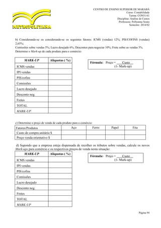 CENTRO DE ENSINO SUPERIOR DE MARABÁ
Curso: Contabilidade
Turma: CON51/61
Disciplina: Análise de Custos
Professora: Pollyanna Souto
Semestre: 2014/02
Página 94
b) Considerando-se os considerando-se os seguintes fatores: ICMS (vendas) 12%; PIS/COFINS (vendas)
2,65%;
Comissões sobre vendas 5%; Lucro desejado 6%; Descontos para negociar 10%; Frete sobre as vendas 3%.
Determine o Mark-up de cada produto para o comércio:
MARK-UP Alíquotas ( %)
ICMS vendas
IPI vendas
PIS/cofins
Comissões
Lucro desejado
Desconto neg.
Fretes
TOTAL
MARK-UP
c) Determine o preço de venda de cada produto para o comércio:
Fatores/Produtos Aço Ferro Papel Fita
Custo de compra unitário $
Preço venda orientativo $
d) Supondo que a empresa esteja dispensada de recolher os tributos sobre vendas, calcule os novos
Mark-ups para comércio e os respectivos preços de venda nesta situação:
MARK-UP Alíquotas ( %)
ICMS vendas
IPI vendas
PIS/cofins
Comissões
Lucro desejado
Desconto neg.
Fretes
TOTAL
MARK-UP
Fórmula: Preço = Custo ........
(1- Mark-up)
Fórmula: Preço = Custo ........
(1- Mark-up)
 