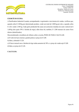 CENTRO DE ENSINO SUPERIOR DE MARABÁ
Curso: Contabilidade
Turma: CON51/61
Disciplina: Análise de Custos
Professora: Pollyanna Souto
Semestre: 2014/02
Página 96
EXERCÍCIO EXTRA
A Panificadora Industrial Luanda, acompanhando e registrando o movimento de vendas, verificou que,
quando cobra $ 3,00/kg por determinado produto, vende um total de 2.400 kg por mês, e quando cobra
$ 3,20, vende 2.100 kg. Cada quilo produzido lhe causa um acréscimo imediato de custo variável de $
1,60/kg (dos quais 50% é farinha de trigo); além disso há, também, $ 1.200 mensais de custos fixos
diretos (identificados).
Desconsiderando a incidência de tributos sobre a receita, PEDE-SE PARA CALCULAR:
a) O valor do lucro mensal, quando pratica o preço de $ 3,00.
b) Idem, cobrando $ 3,20.
c) O lucro mensal caso a farinha de trigo tenha aumento de 30% e o preço de venda seja $ 3,00.
d) Idem, ao preço de $ 3,20.
CALCULOS:
 