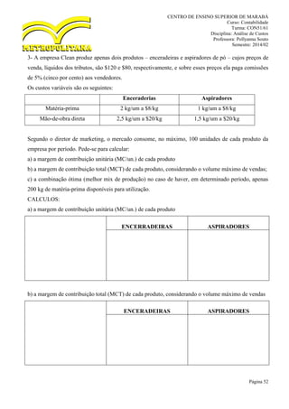 CENTRO DE ENSINO SUPERIOR DE MARABÁ
Curso: Contabilidade
Turma: CON51/61
Disciplina: Análise de Custos
Professora: Pollyanna Souto
Semestre: 2014/02
Página 52
3- A empresa Clean produz apenas dois produtos – enceradeiras e aspiradores de pó – cujos preços de
venda, líquidos dos tributos, são $120 e $80, respectivamente, e sobre esses preços ela paga comissões
de 5% (cinco por cento) aos vendedores.
Os custos variáveis são os seguintes:
Enceraderias Aspiradores
Matéria-prima 2 kg/um a $8/kg 1 kg/um a $8/kg
Mão-de-obra direta 2,5 kg/um a $20/kg 1,5 kg/um a $20/kg
Segundo o diretor de marketing, o mercado consome, no máximo, 100 unidades de cada produto da
empresa por período. Pede-se para calcular:
a) a margem de contribuição unitária (MC/un.) de cada produto
b) a margem de contribuição total (MCT) de cada produto, considerando o volume máximo de vendas;
c) a combinação ótima (melhor mix de produção) no caso de haver, em determinado período, apenas
200 kg de matéria-prima disponíveis para utilização.
CALCULOS:
a) a margem de contribuição unitária (MC/un.) de cada produto
ENCERRADEIRAS ASPIRADORES
b) a margem de contribuição total (MCT) de cada produto, considerando o volume máximo de vendas
ENCERADEIRAS ASPIRADORES
 