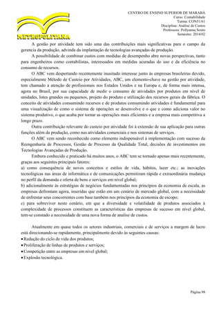 CENTRO DE ENSINO SUPERIOR DE MARABÁ
Curso: Contabilidade
Turma: CON51/61
Disciplina: Análise de Custos
Professora: Pollyanna Souto
Semestre: 2014/02
Página 98
A gestão por atividade tem sido uma das contribuições mais significativas para o campo da
gerencia da produção, advinda da implantação de tecnologias avançadas de produção.
A possibilidade de combinar custos com medidas de desempenho abre novas perspectivas, tanto
para engenheiros como contabilistas, interessados em medidas acuradas do uso e da eficiência no
consumo de recursos.
O ABC vem despertando recentemente inusitado interesse junto às empresas brasileiras devido,
especialmente Método de Custeio por Atividades, ABC, um elemento-chave na gestão por atividade,
tem chamado a atenção de profissionais nos Estados Unidos e na Europa e, de forma mais intensa,
agora no Brasil, por sua capacidade de medir o consumo de atividades por produtos em nível de
unidades, lotes grandes ou pequenos, projeto do produto e utilização dos recursos gerais da fábrica. O
conceito de atividades consumindo recursos e de produtos consumindo atividades é fundamental para
uma visualização de como o sistema de operações se desenvolve e o que e como adiciona valor no
sistema produtivo, o que acaba por tornar as operações mais eficientes e a empresa mais competitiva a
longo prazo.
Outra contribuição relevante do custeio por atividade foi à extensão de sua aplicação para outras
funções além da produção, como nas atividades comerciais e nos sistemas de serviços.
O ABC vem sendo reconhecido como elemento indispensável à implementação com sucesso da
Reengenharia de Processos, Gestão de Processo da Qualidade Total, decisões de investimentos em
Tecnologias Avançadas de Produção.
Embora conhecido e praticado há muitos anos, o ABC tem se tornado apenas mais recentemente,
graças aos seguintes principais fatores:
a) como consequência de novos conceitos e estilos de vida, hábitos, lazer etc.; as inovações
tecnológicas nas áreas de informática e de comunicações permitiram rápida e extraordinária mudança
no perfil da demanda e oferta de bens e serviços em nível global;
b) adicionalmente às estratégias de negócios fundamentadas nos princípios da economia de escala, as
empresas defrontam agora, inseridas que estão em um cenário de mercado global, com a necessidade
de enfrentar seus concorrentes com base também nos princípios da economia de escopo;
c) para sobreviver neste cenário, em que a diversidade e volatilidade de produtos associados à
complexidade de processos constituem as características das empresas de sucesso em nível global,
tem-se constado a necessidade de uma nova forma de analise de custos.
Atualmente em quase todos os setores industriais, comerciais e de serviços a margem de lucro
está direcionando-se rapidamente, principalmente devido às seguintes causas:
Redução do ciclo de vida dos produtos;
Proliferação de linhas de produtos e serviços;
Competição entre as empresas em nível global;
Explosão tecnológica.
 