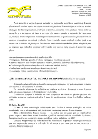 CENTRO DE ENSINO SUPERIOR DE MARABÁ
Curso: Contabilidade
Turma: CON51/61
Disciplina: Análise de Custos
Professora: Pollyanna Souto
Semestre: 2014/02
Página 99
Neste contexto, o que se observa é que cada vez mais ganha importância a economia de escala
(Economia de escala é aquela que organiza o processo produtivo de maneira que se alcance a máxima
utilização dos fatores produtivos envolvidos no processo, buscando como resultado baixos custos de
produção e o incremento de bens e serviços. Ela ocorre quando a expansão da capacidade
de produção de uma empresa ou indústria provoca um aumento na quantidade total produzida sem um
aumento proporcional no custo de produção. Como resultado, o custo médio do produto tende a ser
menor com o aumento da produção), fato este que implica uma complexidade jamais imaginada para
as empresas que pretendem continuar sobrevivendo com sucesso neste cenário de competitividade
global.
A resposta das empresas diante deste quadro tem sido:
Compressão do tempo (projeto, produção e entrega de produtos e serviços);
Redução de custos (uso eficiente e eficaz de recursos, através da eliminação de desperdícios);
Contínuo aperfeiçoamento da qualidade de produtos e serviços (kaizen);
Melhoria no atendimento aos clientes (internos e externos);
Mudança na cultura organizacional e fomento às inovações.
ABC: SISTEMAS DE CUSTEIO BASEADOS EM ATIVIDADES (Custeio por atividades )
Evitam alocações arbitrárias e distorções subsequentes nos custos por atribuir primeiro os custos
dos recursos às atividades que os utilizam.
Os custos das atividades são atribuídos aos produtos, serviços e clientes que criaram demanda
pelas atividades executadas ou foram por estas beneficiadas.
O custo das compras é atribuído aos itens comprados. Os custos de projetar produtos são
atribuídos aos novos produtos projetados. O custo do atendimento ao cliente é atribuído a cada um
deles.
Definição do ABC
O ABC é uma metodologia desenvolvida para facilitar a análise estratégica de custos
relacionados com as atividades que mais impactam o consumo de recursos de uma empresa.
Trata-se de um sistema de custo baseado na análise das atividades que são significativas
para a empresa. Além disso, iremos determinar e justificar os direcionadores e atividades do sistema,
bem como mostrar um comparativo entre o método de custeio tradicional e o ABC.
Conceito de apropriação de custos baseado na premissa que os produtos ou serviços elaborados
por uma organização requerem a realização de atividades; e que estas, por sua vez, requerem o
consumo de recursos (custos).
 
