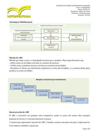 CENTRO DE ENSINO SUPERIOR DE MARABÁ
Curso: Contabilidade
Turma: CON51/61
Disciplina: Análise de Custos
Professora: Pollyanna Souto
Semestre: 2014/02
Página 100
Abordagem Multifuncional
Método do ABC
Método que mede o custo e o desempenho de processos e produtos. Mais especificamente, que:
- atribui custos às atividades com base no consumo de recursos;
- Atribui custos a produtos/serviços com base no consumo de atividades;
- Reconhece os fatores que determinam (explicam) os custos das atividades, e o consumo destas pelos
produtos ou outras atividades.
Quem necessita do ABC
O ABC é necessário em qualquer meio competitivo, aonde os custos são muitos altos (margens
pequenas de lucros) e o mercado determina os preços.
A maioria das organizações necessita do ABC. Contudo, somente uma parte está apta a implementá-lo.
Uma empresa candidata é aquela que:
Recursos
Fatores
Determinantes de
Custo
Atividades
Mensuração
de
Desempenho
Objetos de
custeio
Visão Econômica e de Custeio
Visão de Aperfeiçoamento
do processo
CLIENTES
demandam
PRODUTOS
demandam
ATIVIDADES
demandam
RECURSOS
demandam GASTOS
significam
CUSTOS
Relação conceitual que fundamenta
 